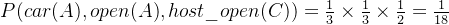 P(car(A), open(A), host\_open(C)) = \frac{1}{3}\times \frac{1}{3}\times \frac{1}{2}=\frac{1}{18}