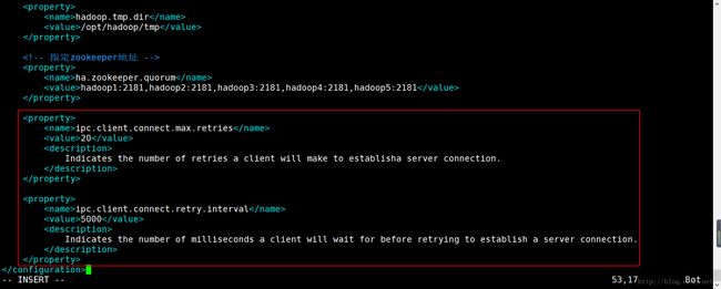 计算机生成了可选文字:|0rope rtY> hadoop . tmp . dir </name> <value>/opt/hadoop/tmp </value> rope rtY> rope rtY> ha . zookeeper . quorum </name> : 2181 , hadoop2 : 2181 , hadoop3 : 2181 , hadoop4 : 2181 , hadoop5 : 2181 </value> rope rtY> rope rtY> ipc . client . connect . max . ret ries </name> <value>20</value> <description> Indicates the number of retries a client will make to establisha server connection. </desc ription> rope rtY> rope rtY> ipc . client . connect . retry. interval </name> 5000 </value> <description> Indicates the number of milliseconds a client will wait for before retrying to establish a server connection. </desc ription> rope rtY> </con Igura lon> - INSERT 53,17 Bot