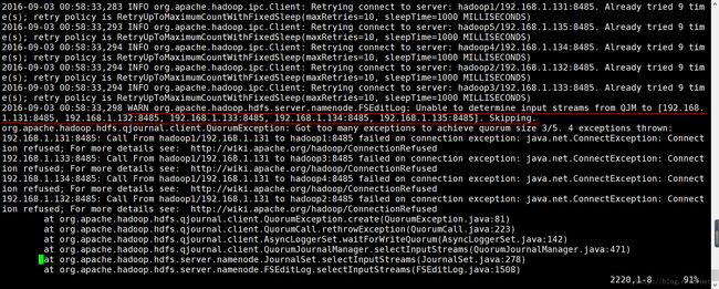 计算机生成了可选文字:|02016- 09-03 00:58: 33,283 INFO org.apache.hadoop.ipc.Client: Retrying connect to server: hadoop1/192.168. 1. 131:8485. retry policy is RetryUpToMaximumCountWithFixedSleep(maxRetries=10, sleepTime=1000 MILLISECONDS) 2016- 09-03 00:58:33, 293 INFO org.apache.hadoop.ipc.Client: Retrying connect to server: hadoop5/192.168. 1. 135:8485. retry policy is RetryUpToMaximumCountWithFixedSleep(maxRetries=10, sleepTime=1000 MILLISECONDS) 2016- 09-03 00:58:33, 294 INFO org.apache.hadoop.ipc.Client: Retrying connect to server: hadoop4/192.168. 1. 134:8485. retry policy is RetryUpToMaximumCountWithFixedSleep(maxRetries=10, sleepTime=1000 MILLISECONDS) 2016- 09-03 00:58:33, 294 INFO org.apache.hadoop.ipc.Client: Retrying connect to server: hadoop2/192.168. 1. 132 :8485. retry policy is RetryUpToMaximumCountWithFixedSleep(maxRetries=10, sleepTime=1000 MILLISECONDS) 2016- 09-03 00:58:33, 294 INFO org.apache.hadoop.ipc.Client: Retrying connect to server: hadoop3/192.168. 1. 133:8485. retry policy is RetryUpToMaximumCountWithFixedSleep(maxRetries=10, sleepTime=1000 MILLISECONDS) 2016- org . apache . hadoop . hdfs . qj ou rnal . client . QuorumCall . reth rowException (QuorumCall . Al ready Al ready Al ready Al ready Al ready t ried t ried t ried t ried t ried 9 9 9 9 9 tim tim tim tim tim 09-03 00:58:33, 298 WARN org.apache.hadoop.hdfs.server.namenode.FSEditLog: Unable to determine input 1.131:8485, 192.168.1.132:8485, 192.168.1.133:8485, 192.168.1.134:8485, 192.168.1.135:8485]. Skipping. streams from QJM to [192.168. org . apache . hadoop . hdfs . qj ou rnal . client . QuorumException : Got too many exceptions to achieve quorum size 3/5. 4 exceptions thrown: ion ion ion ion 192.168.1.131:8485: Call From refused; For more details 192.168.1.133:8485: Call From refused; For more details 192.168.1.134:8485: Call From refused; For more details 192.168.1.132:8485: Call From hadoop1/192.168.1.131 to hadoop1:8485 failed on connection http : //wiki . apache . o rg/hadoop/ConnectionRefused hadoop1/192.168.1.131 to hadoop3:8485 failed on connection http : //wiki . apache . o rg/hadoop/ConnectionRefused hadoop1/192.168.1.131 to hadoop4:8485 failed on connection http : //wiki . apache . o rg/hadoop/ConnectionRefused hadoop1/192.168.1.131 to hadoop2 :8485 failed on connection http : //wiki . apache . o rg/hadoop/ConnectionRefused exception : exception : exception : exception : j ava . net . ConnectException : j ava . net . ConnectException : j ava . net . ConnectException : j ava . net . ConnectException : Connect Connect Connect Connect refused; For more details at at at at •at at org . apache . hadoop . hdfs . qj ou rnal . client . QuorumException . c reate (QuorumException . j ava : 81) java:223) org . apache . hadoop . hdfs . qj ou rnal . client . AsyncLogge rSet . waitFo rWriteQuo rum (AsyncLogge rSet . j ava : 142 ) org . apache . hadoop . hdfs . qj ou rnal . client . Quo rumJou rnalManager . select InputSt reams (Quo rumJou rnalManager . j ava : 471 ) org . apache . hadoop . hdfs . se rver . namenode . Jou rnalSet . select InputSt reams (Jou rnalSet . j ava : 278) org . apache . hadoop . hdfs . se rver . namenode . FSEditLog . select InputSt reams ( FSEditLog . j ava : 1508) 2220, 1-8