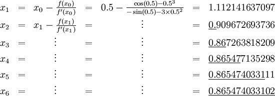 \begin{matrix} x_1 & = & x_0 - \frac{f(x_0)}{f'(x_0)} & = & 0.5 - \frac{\cos(0.5) - 0.5^3}{-\sin(0.5) - 3 \times 0.5^2} & = & 1.112141637097 \ x_2 & = & x_1 - \frac{f(x_1)}{f'(x_1)} & = & \vdots & = & \underline{0.}909672693736 \ x_3 & = & \vdots & = & \vdots & = & \underline{0.86}7263818209 \ x_4 & = & \vdots & = & \vdots & = & \underline{0.86547}7135298 \ x_5 & = & \vdots & = & \vdots & = & \underline{0.8654740331}11 \ x_6 & = & \vdots &= & \vdots & = & \underline{0.865474033102} \end{matrix}