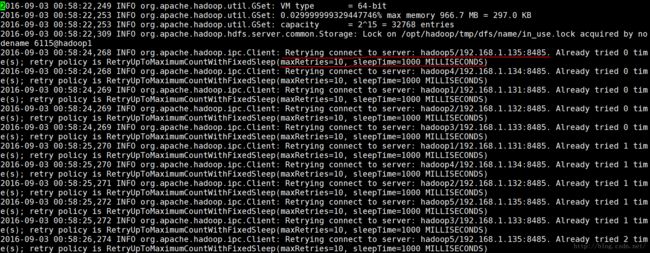 计算机生成了可选文字:|02016-09-03 org.apache.hadoop.util.GSet: VM type 2016-09-03 2016-09-03 2016-09-03 dename 6115@hadoop1 1. 135:8485. 1. 134:8485. 1. 131:8485. 1. 132 :8485. 1. 133:8485. 1. 131:8485. 1. 134:8485. 1. 132 :8485. 1. 135:8485. 1. 133:8485. 1. 135:8485. 249 INFO INFO INFO INFO INFO = 64-bit org . apache . hadoop . util . GSet: 0.029999999329447746% max memory 966.7 MB = 297.0 KB org.apache.hadoop.util.GSet: capacity = 2A15 = 32768 entries org.apache.hadoop.hdfs.server.common.Storage: Lock on /opt/hadoop/tmp/dfs/name/in_use.lock acquired by no 2016-09-03 org.apache.hadoop.ipc . Client: Retrying connect to server: hadoop5/192.168. 2016- 2016- 2016- 2016- 2016- 2016- 2016- 2016- 2016- 2016- retry policy is RetryUpToMaximumCountWithFixedSleep(maxRetries=10, slee Time=1000 MILLISECONDS 09-03 00:58:24, 268 INFO org.apache.hadoop.ipc.Client: Retrying connect to server: hadoop4/192.168. retry policy is RetryUpToMaximumCountWithFixedSleep(maxRetries=10, sleepTime=1000 MILLISECONDS) 09-03 00:58:24, 269 INFO org.apache.hadoop.ipc.Client: Retrying connect to server: hadoop1/192.168. retry policy is RetryUpToMaximumCountWithFixedSleep(maxRetries=10, sleepTime=1000 MILLISECONDS) 09-03 00:58:24, 269 INFO org.apache.hadoop.ipc.Client: Retrying connect to server: hadoop2/192.168. retry policy is RetryUpToMaximumCountWithFixedSleep(maxRetries=10, sleepTime=1000 MILLISECONDS) 09-03 00:58:24, 269 INFO org.apache.hadoop.ipc.Client: Retrying connect to server: hadoop3/192.168. retry policy is RetryUpToMaximumCountWithFixedSleep(maxRetries=10, sleepTime=1000 MILLISECONDS) 09-03 00:58:25, 270 INFO org.apache.hadoop.ipc.Client: Retrying connect to server: hadoop1/192.168. retry policy is RetryUpToMaximumCountWithFixedSleep(maxRetries=10, sleepTime=1000 MILLISECONDS) 09-03 00:58:25, 270 INFO org.apache.hadoop.ipc.Client: Retrying connect to server: hadoop4/192.168. retry policy is RetryUpToMaximumCountWithFixedSleep(maxRetries=10, sleepTime=1000 MILLISECONDS) 09-03 00:58:25, 271 INFO org.apache.hadoop.ipc.Client: Retrying connect to server: hadoop2/192.168. retry policy is RetryUpToMaximumCountWithFixedSleep(maxRetries=10, sleepTime=1000 MILLISECONDS) 09-03 00:58:25, 272 INFO org.apache.hadoop.ipc.Client: Retrying connect to server: hadoop5/192.168. retry policy is RetryUpToMaximumCountWithFixedSleep(maxRetries=10, sleepTime=1000 MILLISECONDS) 09-03 00:58:25, 272 INFO org.apache.hadoop.ipc.Client: Retrying connect to server: hadoop3/192.168. retry policy is RetryUpToMaximumCountWithFixedSleep(maxRetries=10, sleepTime=1000 MILLISECONDS) 09-03 00:58:26, 274 INFO org.apache.hadoop.ipc.Client: Retrying connect to server: hadoop5/192.168. ret ry policy is RetryUpToMaximumCountWithFixedSleep(maxRetries=10, sleepTime=1000 MILLISECONDS) Al ready Al ready Al ready Al ready Al ready Al ready Al ready Al ready Al ready Al ready Al ready tried tried tried tried tried tried tried tried tried tried tried 0 0 0 0 0 1 1 1 1 1 2 tim tim tim tim tim tim tim tim tim tim tim