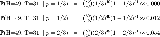 /begin{matrix} /mathbb{P}(/mbox{H=49, T=31 }/mid p=1/3) & = 

& /binom{80}{49}(1/3)^{49}(1-1/3)^{31} /approx 0.000 // &&//

 /mathbb{P}(/mbox{H=49, T=31 }/mid p=1/2) & = & 

/binom{80}{49}(1/2)^{49}(1-1/2)^{31} /approx 0.012 // &&// 

/mathbb{P}(/mbox{H=49, T=31 }/mid p=2/3) & = & 

/binom{80}{49}(2/3)^{49}(1-2/3)^{31} /approx 0.054 // /end{matrix}